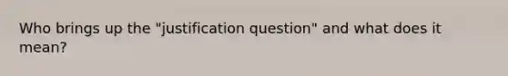 Who brings up the "justification question" and what does it mean?