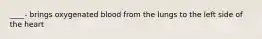 ____- brings oxygenated blood from the lungs to the left side of the heart
