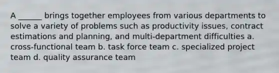 A ______ brings together employees from various departments to solve a variety of problems such as productivity issues, contract estimations and planning, and multi-department difficulties a. cross-functional team b. task force team c. specialized project team d. quality assurance team