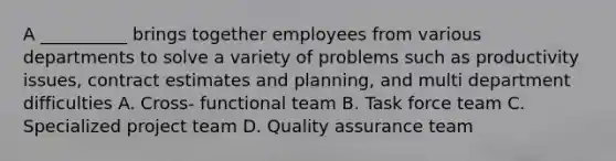 A __________ brings together employees from various departments to solve a variety of problems such as productivity issues, contract estimates and planning, and multi department difficulties A. Cross- functional team B. Task force team C. Specialized project team D. Quality assurance team