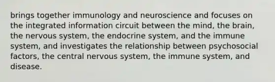 brings together immunology and neuroscience and focuses on the integrated information circuit between the mind, the brain, the nervous system, the endocrine system, and the immune system, and investigates the relationship between psychosocial factors, the central nervous system, the immune system, and disease.