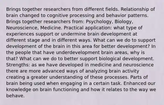 Brings together researchers from different fields. Relationship of brain changed to cognitive processing and behavior patterns. Brings together researchers from: Psychology, Biology, Neuroscience, Medicine. Practical application: what type of experiences support or undermine brain development at different stage and in different ways. What can we do to support development of the brain in this area for better development? In the people that have underdevelopment brain areas, why is that? What can we do to better support biological development. Strengths: as we have developed in medicine and neuroscience there are more advanced ways of analyzing brain activity creating a greater understanding of these processes. Parts of brain being used when engaging in a certain task. Enhanced our knowledge on brain functioning and how it relates to the way we behave.