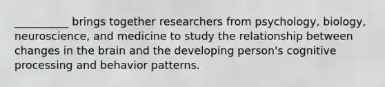 __________ brings together researchers from psychology, biology, neuroscience, and medicine to study the relationship between changes in the brain and the developing person's cognitive processing and behavior patterns.