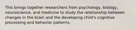 This brings together researchers from psychology, biology, neuroscience, and medicine to study the relationship between changes in the brain and the developing child's cognitive processing and behavior patterns.