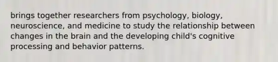 brings together researchers from psychology, biology, neuroscience, and medicine to study the relationship between changes in the brain and the developing child's cognitive processing and behavior patterns.