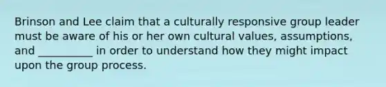 Brinson and Lee claim that a culturally responsive group leader must be aware of his or her own <a href='https://www.questionai.com/knowledge/kyz76nVU9o-cultural-values' class='anchor-knowledge'>cultural values</a>, assumptions, and __________ in order to understand how they might impact upon the group process.