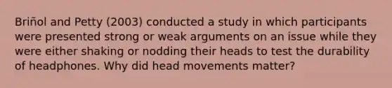 Briñol and Petty (2003) conducted a study in which participants were presented strong or weak arguments on an issue while they were either shaking or nodding their heads to test the durability of headphones. Why did head movements matter?