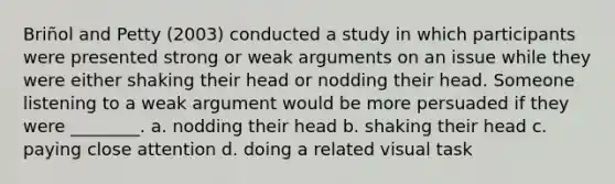 Briñol and Petty (2003) conducted a study in which participants were presented strong or weak arguments on an issue while they were either shaking their head or nodding their head. Someone listening to a weak argument would be more persuaded if they were ________. a. nodding their head b. shaking their head c. paying close attention d. doing a related visual task