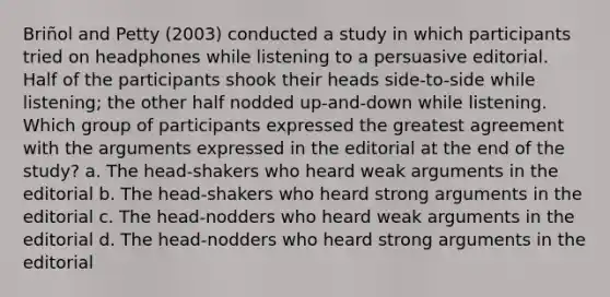 Briñol and Petty (2003) conducted a study in which participants tried on headphones while listening to a persuasive editorial. Half of the participants shook their heads side-to-side while listening; the other half nodded up-and-down while listening. Which group of participants expressed the greatest agreement with the arguments expressed in the editorial at the end of the study? a. The head-shakers who heard weak arguments in the editorial b. The head-shakers who heard strong arguments in the editorial c. The head-nodders who heard weak arguments in the editorial d. The head-nodders who heard strong arguments in the editorial