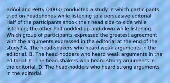 Briñol and Petty (2003) conducted a study in which participants tried on headphones while listening to a persuasive editorial. Half of the participants shook their head side-to-side while listening; the other half nodded up-and-down while listening. Which group of participants expressed the greatest agreement with the arguments expressed in the editorial at the end of the study? A. The head-shakers who heard weak arguments in the editorial. B. The head-nodders who heard weak arguments in the editorial. C. The head-shakers who heard strong arguments in the editorial. D. The head-nodders who heard strong arguments in the editorial.