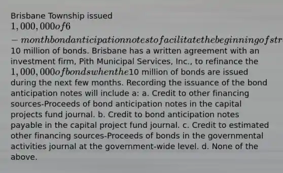 Brisbane Township issued 1,000,000 of 6-month bond anticipation notes to facilitate the beginning of street construction while waiting to see if market condition improved before issuing10 million of bonds. Brisbane has a written agreement with an investment firm, Pith Municipal Services, Inc., to refinance the 1,000,000 of bonds when the10 million of bonds are issued during the next few months. Recording the issuance of the bond anticipation notes will include a: a. Credit to other financing sources-Proceeds of bond anticipation notes in the capital projects fund journal. b. Credit to bond anticipation notes payable in the capital project fund journal. c. Credit to estimated other financing sources-Proceeds of bonds in the governmental activities journal at the government-wide level. d. None of the above.