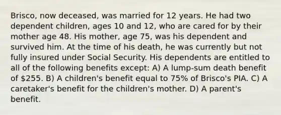 Brisco, now deceased, was married for 12 years. He had two dependent children, ages 10 and 12, who are cared for by their mother age 48. His mother, age 75, was his dependent and survived him. At the time of his death, he was currently but not fully insured under Social Security. His dependents are entitled to all of the following benefits except: A) A lump-sum death benefit of 255. B) A children's benefit equal to 75% of Brisco's PIA. C) A caretaker's benefit for the children's mother. D) A parent's benefit.