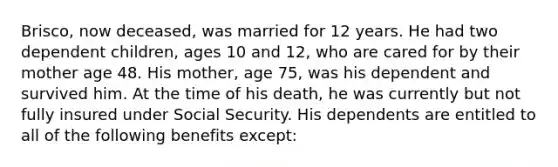 Brisco, now deceased, was married for 12 years. He had two dependent children, ages 10 and 12, who are cared for by their mother age 48. His mother, age 75, was his dependent and survived him. At the time of his death, he was currently but not fully insured under Social Security. His dependents are entitled to all of the following benefits except: