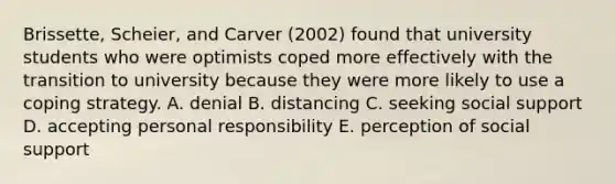 Brissette, Scheier, and Carver (2002) found that university students who were optimists coped more effectively with the transition to university because they were more likely to use a coping strategy. A. denial B. distancing C. seeking social support D. accepting personal responsibility E. perception of social support