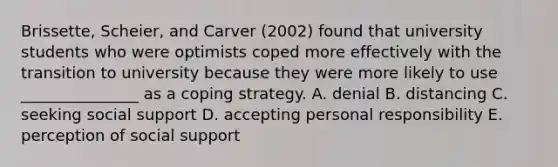 Brissette, Scheier, and Carver (2002) found that university students who were optimists coped more effectively with the transition to university because they were more likely to use _______________ as a coping strategy. A. denial B. distancing C. seeking social support D. accepting personal responsibility E. perception of social support