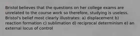 Bristol believes that the questions on her college exams are unrelated to the course work so therefore, studying is useless. Bristol's belief most clearly illustrates: a) displacement b) reaction formation c) sublimation d) reciprocal determinism e) an external locus of control