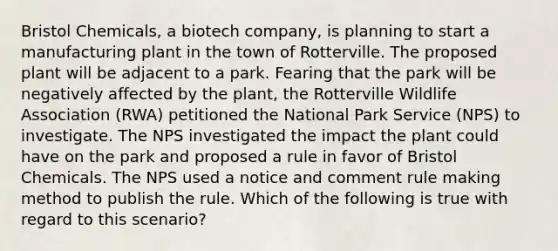 Bristol Chemicals, a biotech company, is planning to start a manufacturing plant in the town of Rotterville. The proposed plant will be adjacent to a park. Fearing that the park will be negatively affected by the plant, the Rotterville Wildlife Association (RWA) petitioned the National Park Service (NPS) to investigate. The NPS investigated the impact the plant could have on the park and proposed a rule in favor of Bristol Chemicals. The NPS used a notice and comment rule making method to publish the rule. Which of the following is true with regard to this scenario?