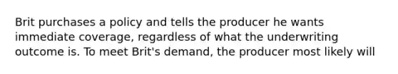 Brit purchases a policy and tells the producer he wants immediate coverage, regardless of what the underwriting outcome is. To meet Brit's demand, the producer most likely will