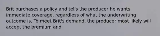 Brit purchases a policy and tells the producer he wants immediate coverage, regardless of what the underwriting outcome is. To meet Brit's demand, the producer most likely will accept the premium and