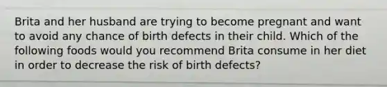 Brita and her husband are trying to become pregnant and want to avoid any chance of birth defects in their child. Which of the following foods would you recommend Brita consume in her diet in order to decrease the risk of birth defects?