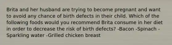 Brita and her husband are trying to become pregnant and want to avoid any chance of birth defects in their child. Which of the following foods would you recommend Brita consume in her diet in order to decrease the risk of birth defects? -Bacon -Spinach -Sparkling water -Grilled chicken breast