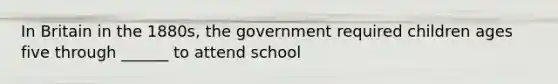 In Britain in the 1880s, the government required children ages five through ______ to attend school