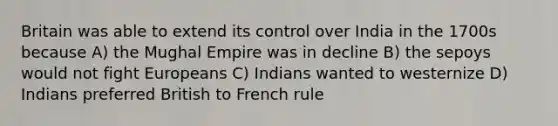 Britain was able to extend its control over India in the 1700s because A) the Mughal Empire was in decline B) the sepoys would not fight Europeans C) Indians wanted to westernize D) Indians preferred British to French rule