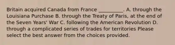 Britain acquired Canada from France __________. A. through the Louisiana Purchase B. through the Treaty of Paris, at the end of the Seven Years' War C. following the American Revolution D. through a complicated series of trades for territories Please select the best answer from the choices provided.