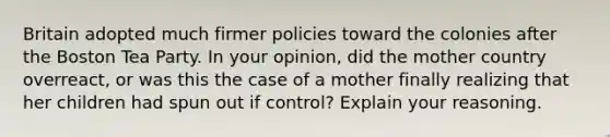 Britain adopted much firmer policies toward the colonies after the Boston Tea Party. In your opinion, did the mother country overreact, or was this the case of a mother finally realizing that her children had spun out if control? Explain your reasoning.