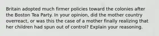 Britain adopted much firmer policies toward the colonies after the Boston Tea Party. In your opinion, did the mother country overreact, or was this the case of a mother finally realizing that her children had spun out of control? Explain your reasoning.