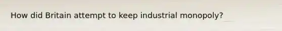 How did Britain attempt to keep industrial monopoly?