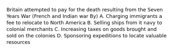 Britain attempted to pay for the death resulting from the Seven Years War (French and Indian war By) A. Charging immigrants a fee to relocate to North America B. Selling ships from it navy to colonial merchants C. Increasing taxes on goods brought and sold on the colonies D. Sponsoring expeditions to locate valuable resources