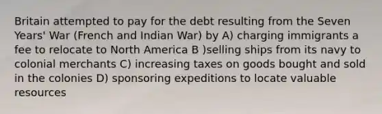 Britain attempted to pay for the debt resulting from the Seven Years' War (French and Indian War) by A) charging immigrants a fee to relocate to North America B )selling ships from its navy to colonial merchants C) increasing taxes on goods bought and sold in the colonies D) sponsoring expeditions to locate valuable resources