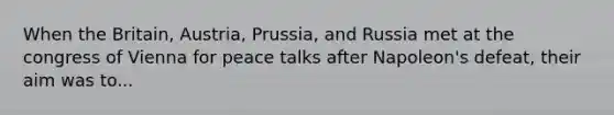 When the Britain, Austria, Prussia, and Russia met at the congress of Vienna for peace talks after Napoleon's defeat, their aim was to...