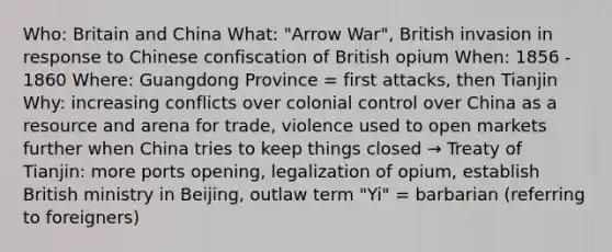 Who: Britain and China What: "Arrow War", British invasion in response to Chinese confiscation of British opium When: 1856 - 1860 Where: Guangdong Province = first attacks, then Tianjin Why: increasing conflicts over colonial control over China as a resource and arena for trade, violence used to open markets further when China tries to keep things closed → Treaty of Tianjin: more ports opening, legalization of opium, establish British ministry in Beijing, outlaw term "Yi" = barbarian (referring to foreigners)