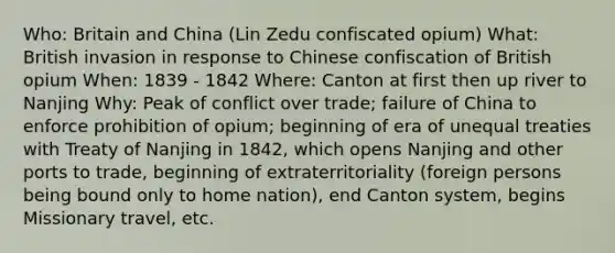 Who: Britain and China (Lin Zedu confiscated opium) What: British invasion in response to Chinese confiscation of British opium When: 1839 - 1842 Where: Canton at first then up river to Nanjing Why: Peak of conflict over trade; failure of China to enforce prohibition of opium; beginning of era of unequal treaties with Treaty of Nanjing in 1842, which opens Nanjing and other ports to trade, beginning of extraterritoriality (foreign persons being bound only to home nation), end Canton system, begins Missionary travel, etc.