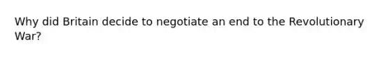Why did Britain decide to negotiate an end to the Revolutionary War?