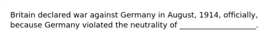 Britain declared war against Germany in August, 1914, officially, because Germany violated the neutrality of ____________________.