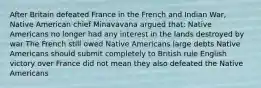 After Britain defeated France in the French and Indian War, Native American chief Minavavana argued that: Native Americans no longer had any interest in the lands destroyed by war The French still owed Native Americans large debts Native Americans should submit completely to British rule English victory over France did not mean they also defeated the Native Americans