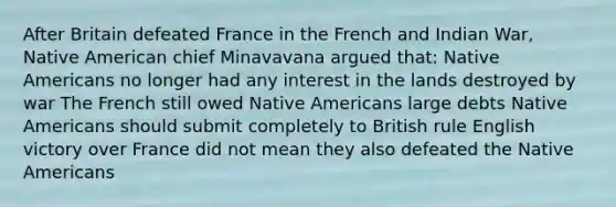 After Britain defeated France in the French and Indian War, Native American chief Minavavana argued that: Native Americans no longer had any interest in the lands destroyed by war The French still owed Native Americans large debts Native Americans should submit completely to British rule English victory over France did not mean they also defeated the Native Americans