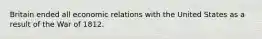 Britain ended all economic relations with the United States as a result of the War of 1812.