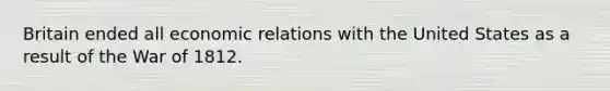 Britain ended all economic relations with the United States as a result of the War of 1812.