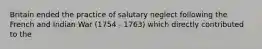 Britain ended the practice of salutary neglect following the French and Indian War (1754 - 1763) which directly contributed to the