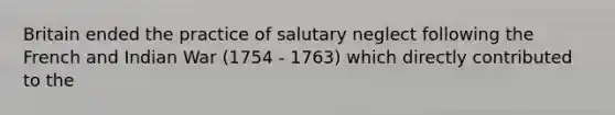 Britain ended the practice of salutary neglect following the French and Indian War (1754 - 1763) which directly contributed to the