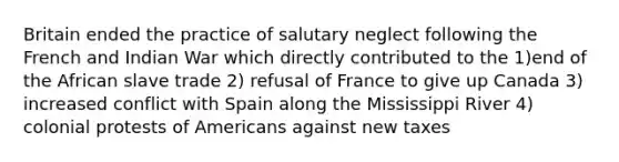 Britain ended the practice of salutary neglect following the French and Indian War which directly contributed to the 1)end of the African slave trade 2) refusal of France to give up Canada 3) increased conflict with Spain along the Mississippi River 4) colonial protests of Americans against new taxes