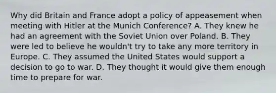 Why did Britain and France adopt a policy of appeasement when meeting with Hitler at the Munich Conference? A. They knew he had an agreement with the Soviet Union over Poland. B. They were led to believe he wouldn't try to take any more territory in Europe. C. They assumed the United States would support a decision to go to war. D. They thought it would give them enough time to prepare for war.