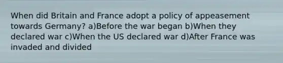 When did Britain and France adopt a policy of appeasement towards Germany? a)Before the war began b)When they declared war c)When the US declared war d)After France was invaded and divided