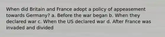 When did Britain and France adopt a policy of appeasement towards Germany? a. Before the war began b. When they declared war c. When the US declared war d. After France was invaded and divided