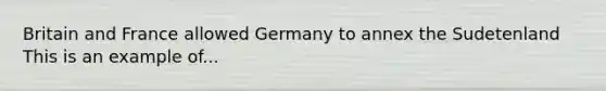 Britain and France allowed Germany to annex the Sudetenland This is an example of...