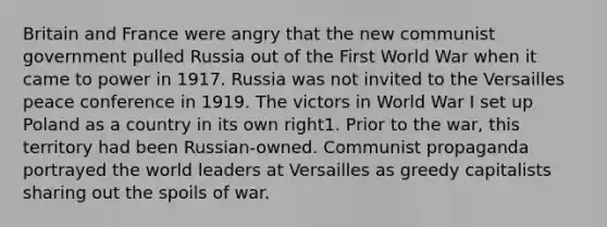 Britain and France were angry that the new communist government pulled Russia out of the First World War when it came to power in 1917. Russia was not invited to the Versailles peace conference in 1919. The victors in World War I set up Poland as a country in its own right1. Prior to the war, this territory had been Russian-owned. Communist propaganda portrayed the world leaders at Versailles as greedy capitalists sharing out the spoils of war.